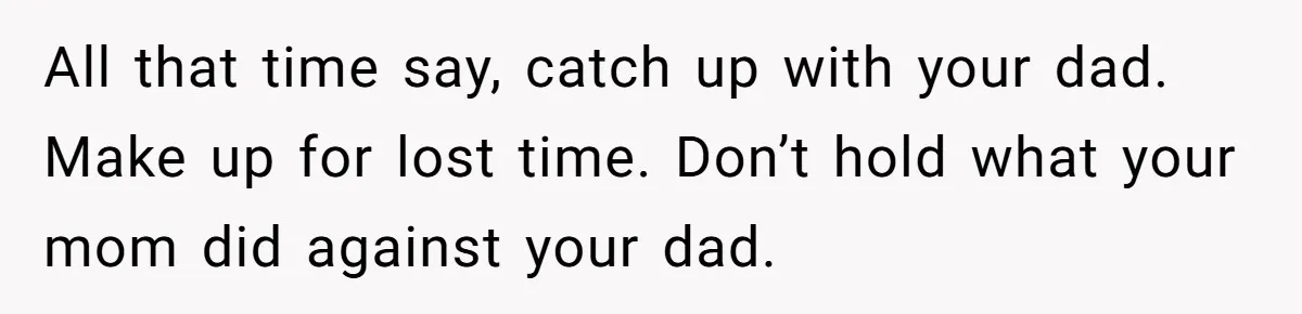 All that time say, catch up with your dad. Make up for lost time. Don’t hold what your mom did against your dad.