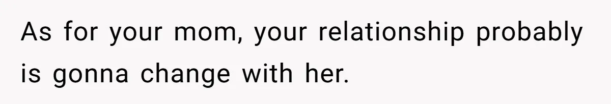As for your mom, your relationship probably is gonna change with her.