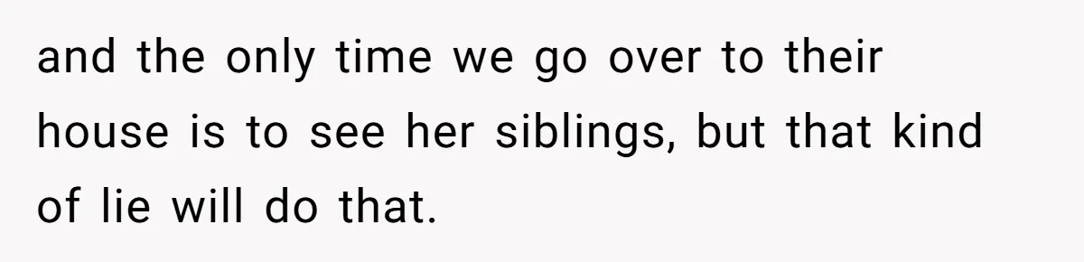 and the only time we go over to their house is to see her siblings, but that kind of lie will do that.