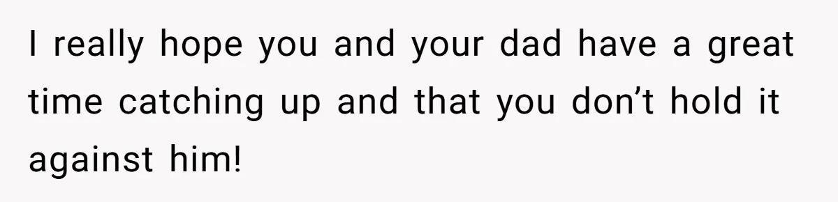 I really hope you and your dad have a great time catching up and that you don’t hold it against him!