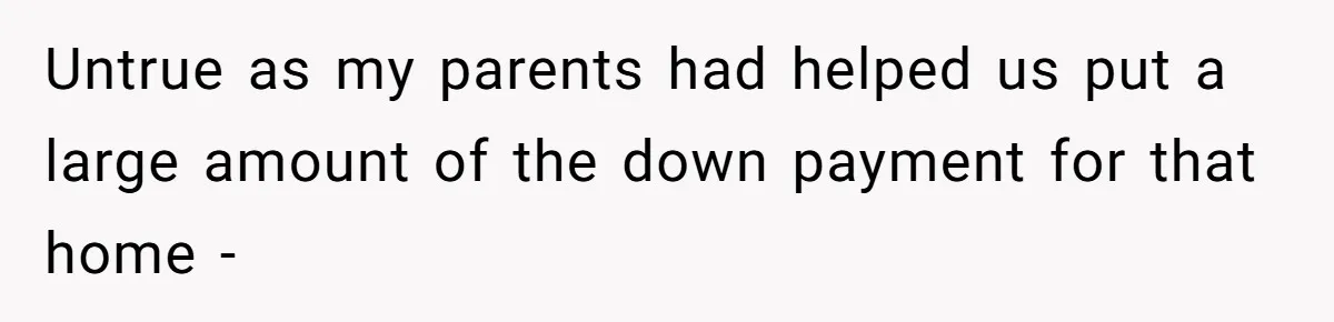 Untrue as my parents had helped us put a large amount of the down payment for that home -