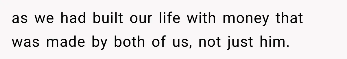 as we had built our life with money that was made by both of us, not just him.
