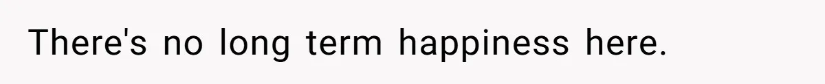 There's no long term happiness here.