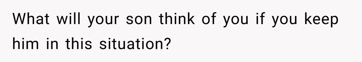 What will your son think of you if you keep him in this situation?