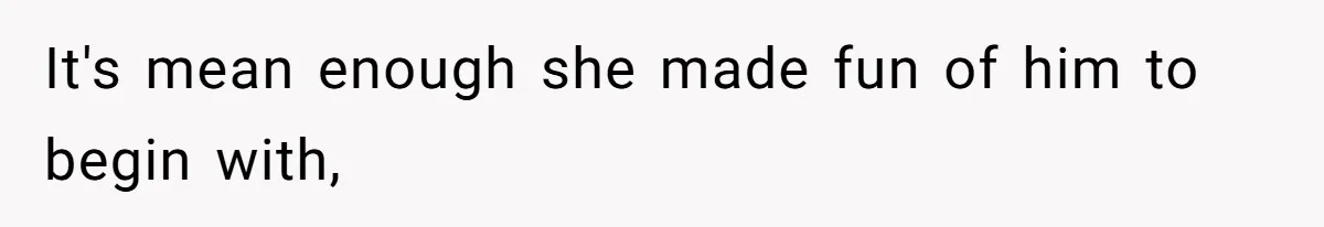 It's mean enough she made fun of him to begin with,