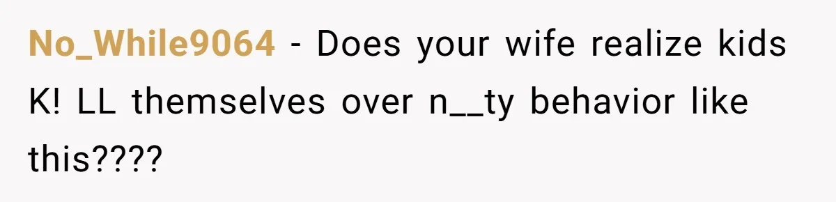 No_While9064 − Does your wife realize kids K! LL themselves over n__ty behavior like this????