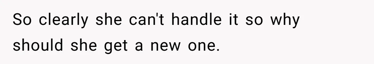 So clearly she can't handle it so why should she get a new one.