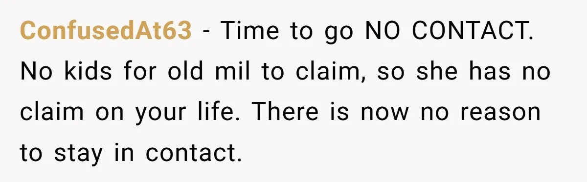 ConfusedAt63 − Time to go NO CONTACT. No kids for old mil to claim, so she has no claim on your life. There is now no reason to stay in...