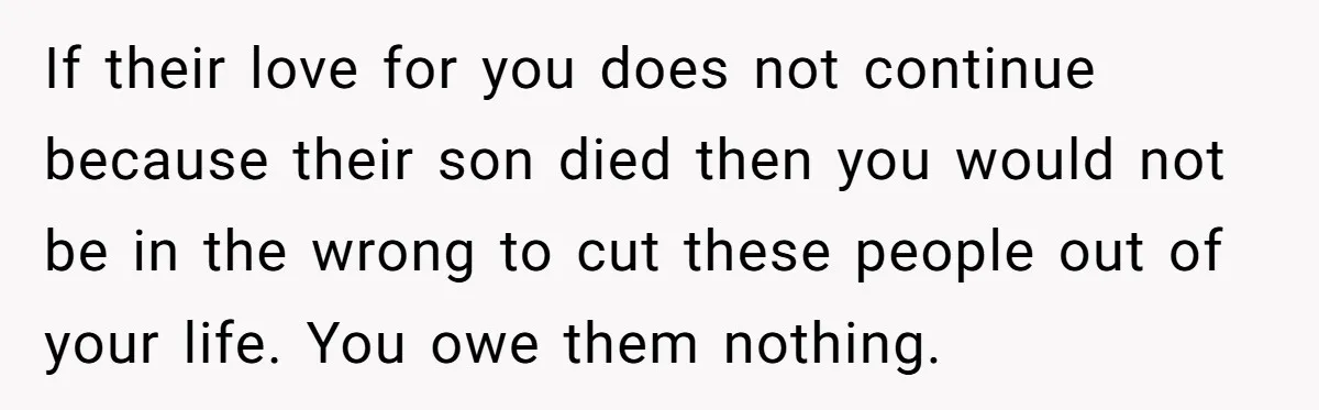 If their love for you does not continue because their son died then you would not be in the wrong to cut these people out of your life. You owe...