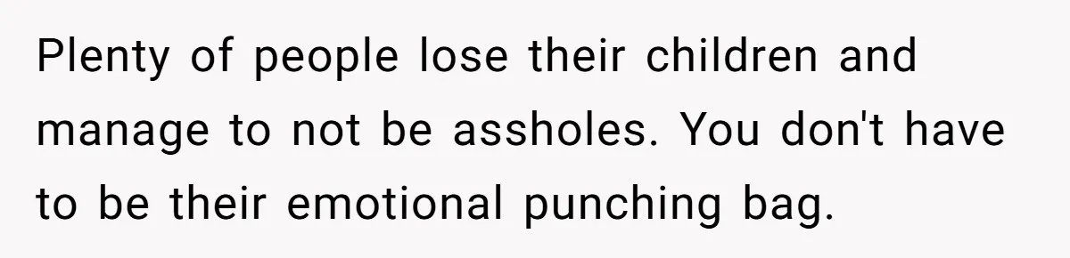 Plenty of people lose their children and manage to not be assholes. You don't have to be their emotional punching bag.
