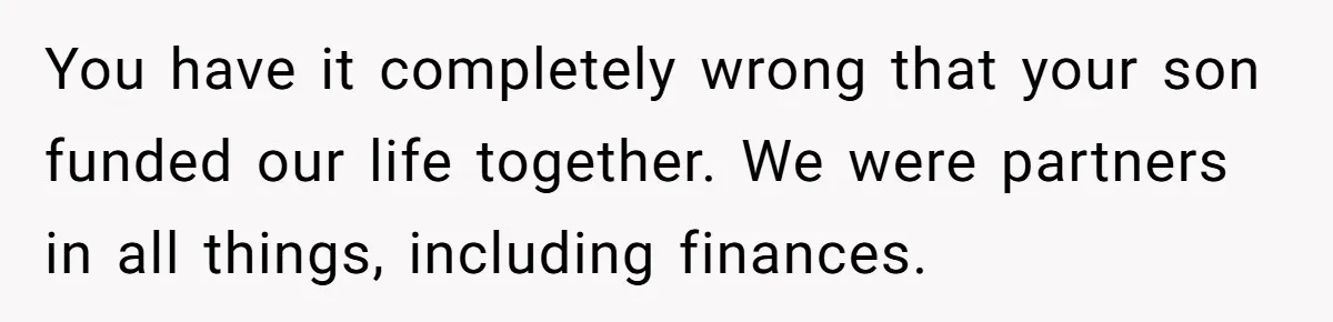You have it completely wrong that your son funded our life together. We were partners in all things, including finances.