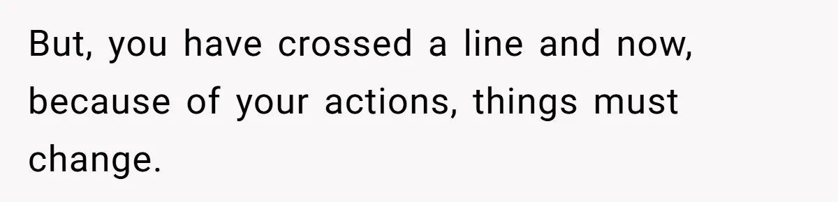 But, you have crossed a line and now, because of your actions, things must change.