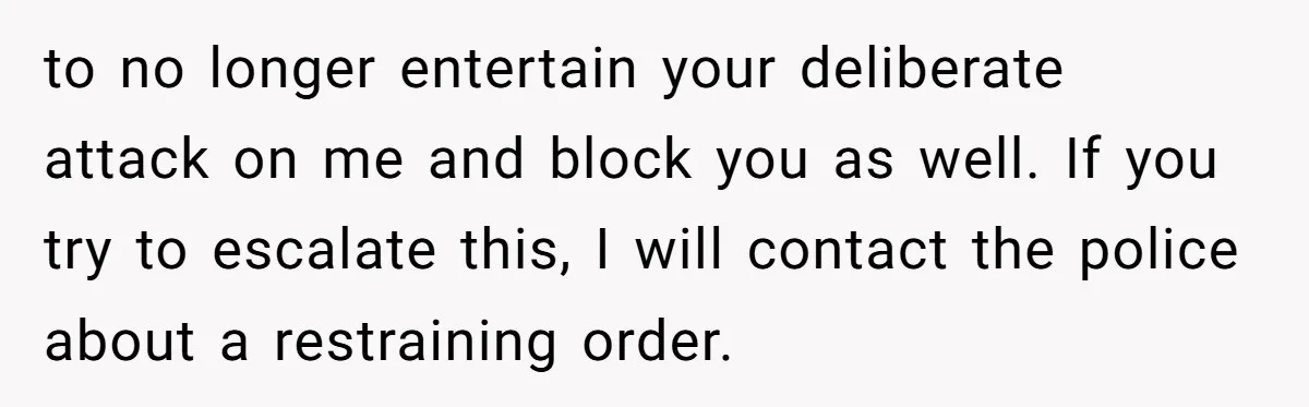 to no longer entertain your deliberate attack on me and block you as well. If you try to escalate this, I will contact the police about a restraining order.