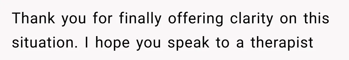 Thank you for finally offering clarity on this situation. I hope you speak to a therapist