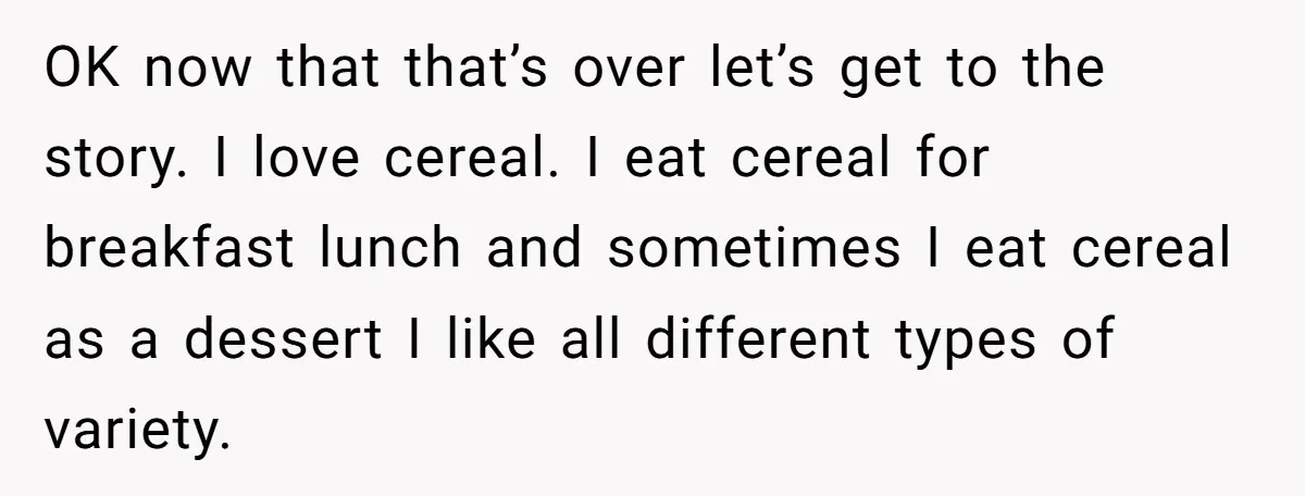 OK now that that’s over let’s get to the story. I love cereal. I eat cereal for breakfast lunch and sometimes I eat cereal as a dessert I like all...