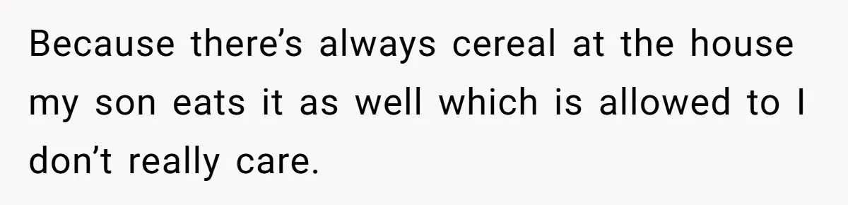 Because there’s always cereal at the house my son eats it as well which is allowed to I don’t really care.