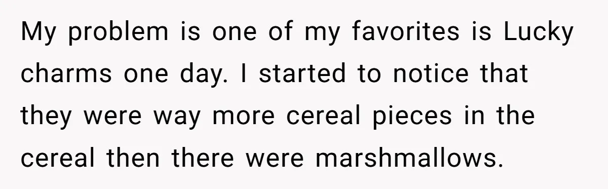 My problem is one of my favorites is Lucky charms one day. I started to notice that they were way more cereal pieces in the cereal then there were marshmallows.