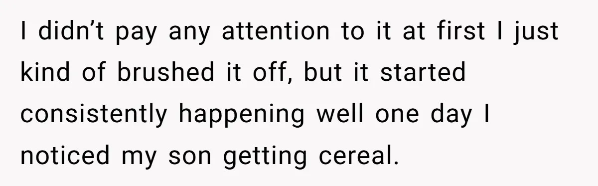 I didn’t pay any attention to it at first I just kind of brushed it off, but it started consistently happening well one day I noticed my son getting cereal.