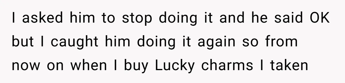 I asked him to stop doing it and he said OK but I caught him doing it again so from now on when I buy Lucky charms I taken