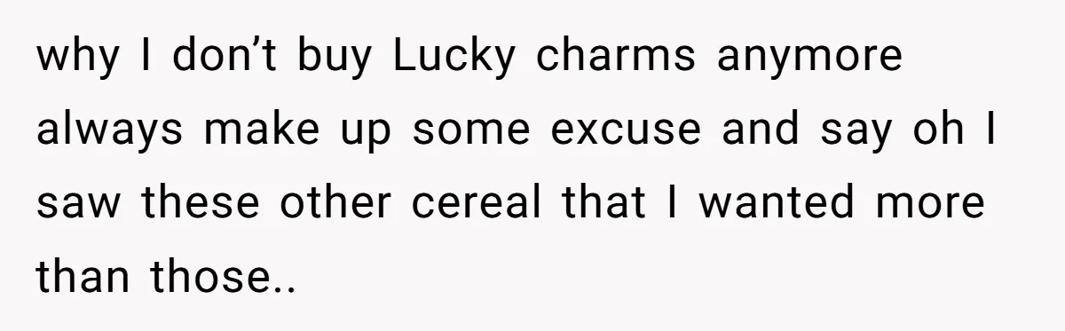 why I don’t buy Lucky charms anymore always make up some excuse and say oh I saw these other cereal that I wanted more than those..