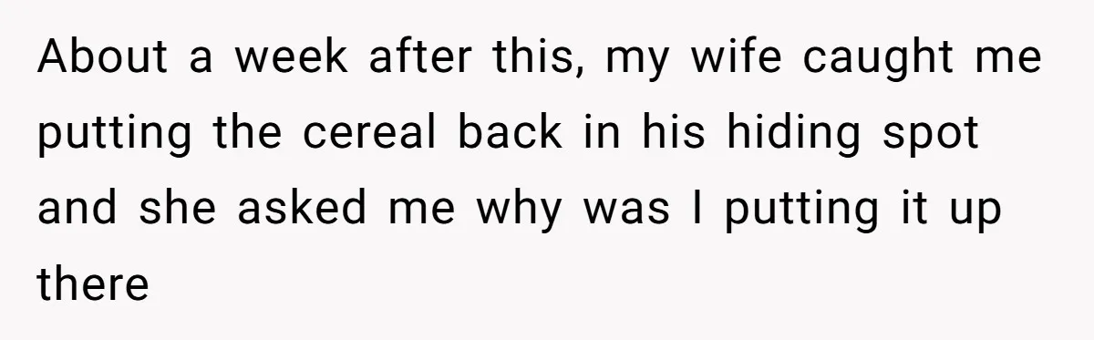 About a week after this, my wife caught me putting the cereal back in his hiding spot and she asked me why was I putting it up there