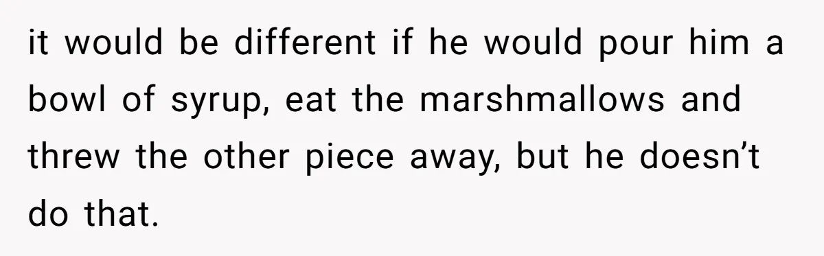it would be different if he would pour him a bowl of syrup, eat the marshmallows and threw the other piece away, but he doesn’t do that.