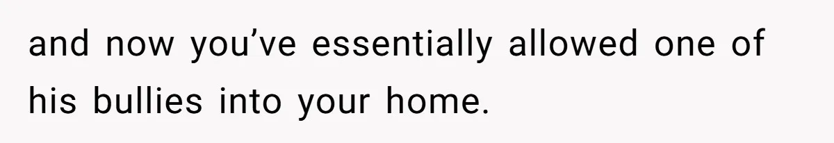 and now you’ve essentially allowed one of his bullies into your home.