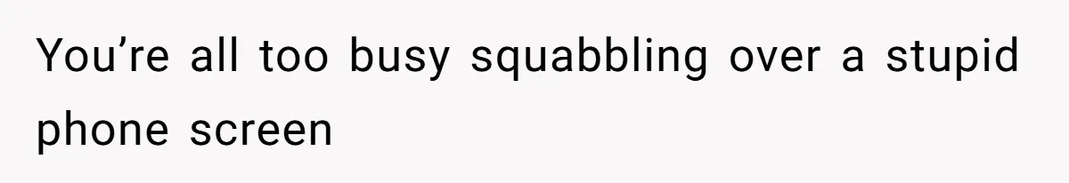 You’re all too busy squabbling over a stupid phone screen