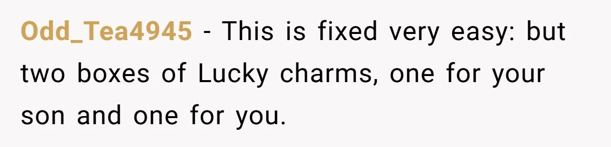 Odd_Tea4945 − This is fixed very easy: but two boxes of Lucky charms, one for your son and one for you.