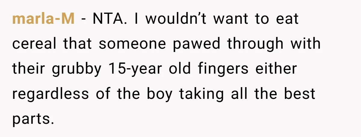 marla-M − NTA. I wouldn’t want to eat cereal that someone pawed through with their grubby 15-year old fingers either regardless of the boy taking all the best parts.