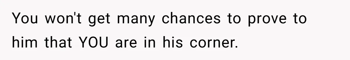 You won't get many chances to prove to him that YOU are in his corner.