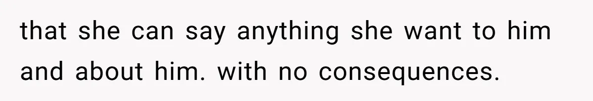 that she can say anything she want to him and about him. with no consequences.