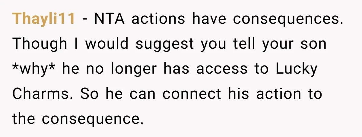 Thayli11 − NTA actions have consequences. Though I would suggest you tell your son *why* he no longer has access to Lucky Charms. So he can connect his action to...