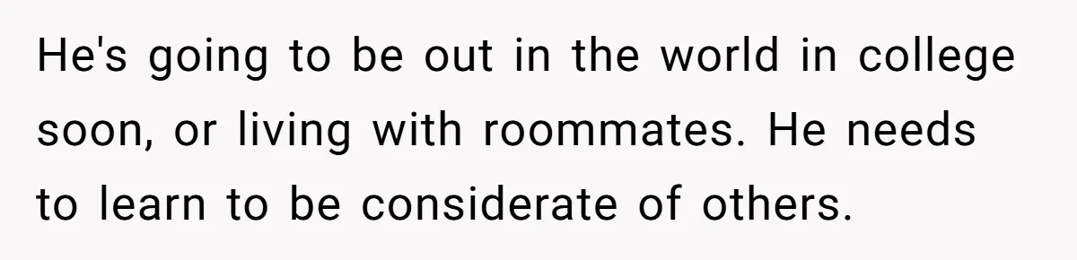 He's going to be out in the world in college soon, or living with roommates. He needs to learn to be considerate of others.