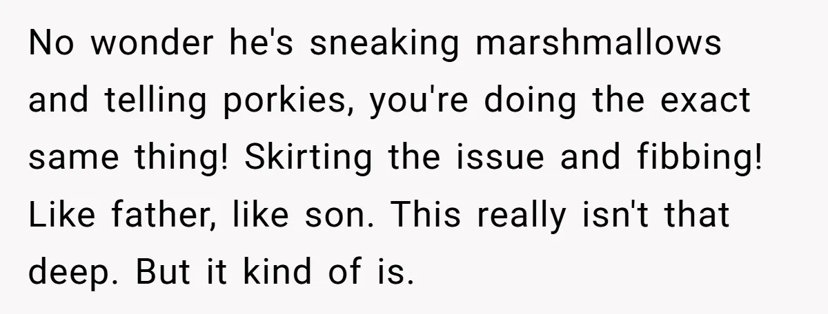 No wonder he's sneaking marshmallows and telling porkies, you're doing the exact same thing! Skirting the issue and fibbing! Like father, like son. This really isn't that deep. But it...