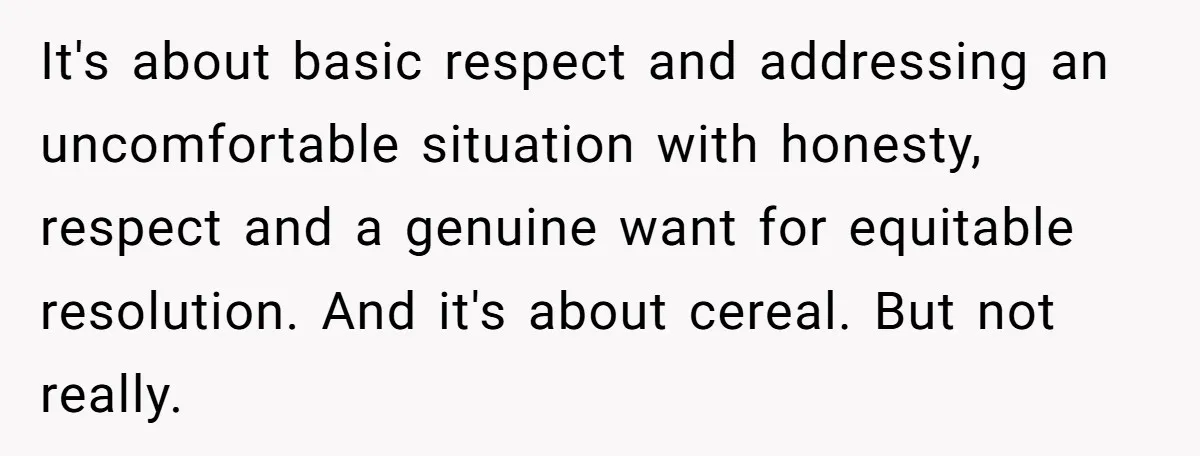 It's about basic respect and addressing an uncomfortable situation with honesty, respect and a genuine want for equitable resolution. And it's about cereal. But not really.