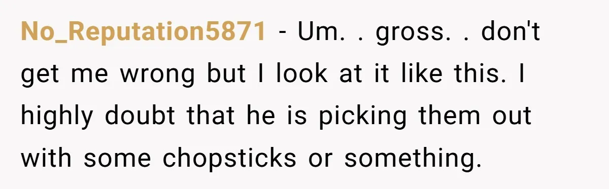 No_Reputation5871 − Um. . gross. . don't get me wrong but I look at it like this. I highly doubt that he is picking them out with some chopsticks or...