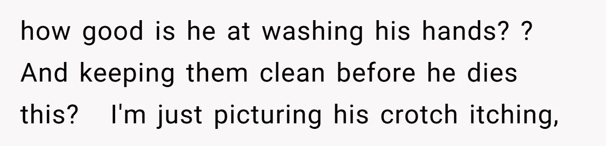 how good is he at washing his hands? ? And keeping them clean before he dies this?   I'm just picturing his crotch itching,
