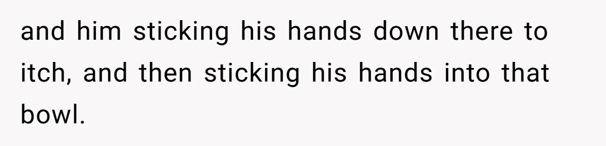 and him sticking his hands down there to itch, and then sticking his hands into that bowl.