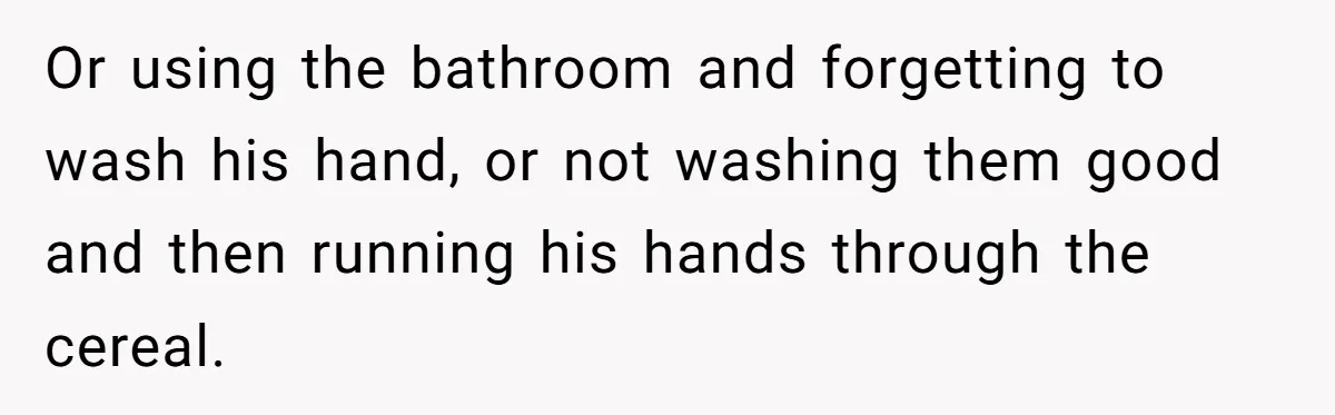 Or using the bathroom and forgetting to wash his hand, or not washing them good and then running his hands through the cereal.