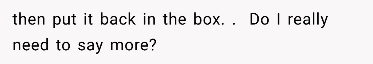 then put it back in the box. .  Do I really need to say more?