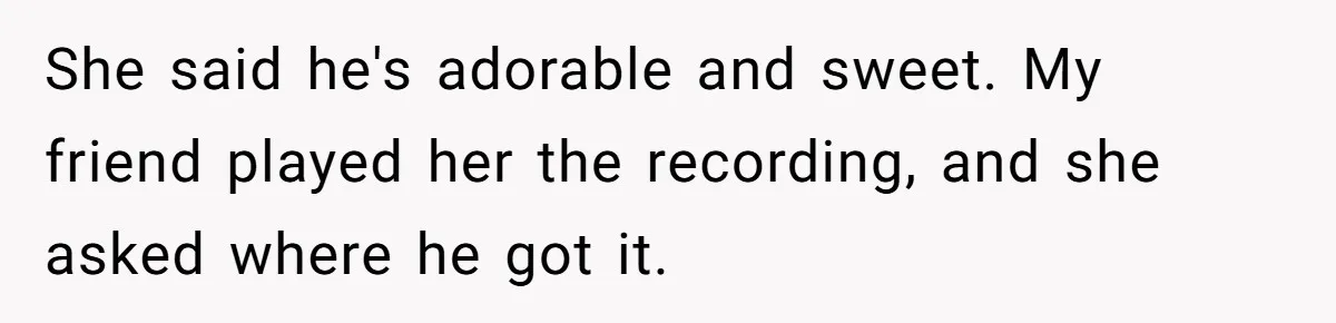 She said he's adorable and sweet. My friend played her the recording, and she asked where he got it.