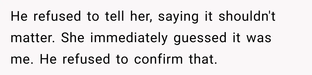 He refused to tell her, saying it shouldn't matter. She immediately guessed it was me. He refused to confirm that.