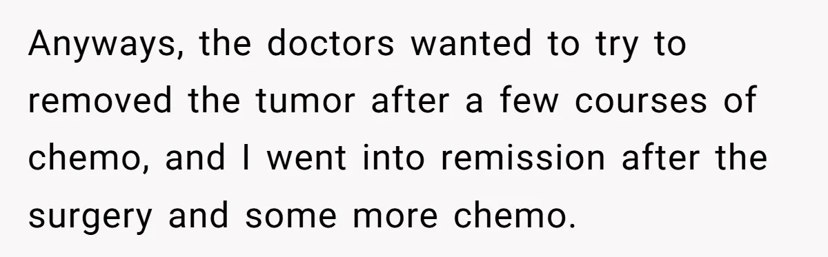 Anyways, the doctors wanted to try to removed the tumor after a few courses of chemo, and I went into remission after the surgery and some more chemo.