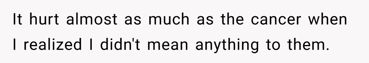 It hurt almost as much as the cancer when I realized I didn't mean anything to them.