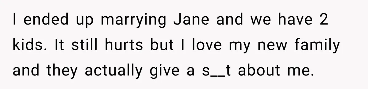 I ended up marrying Jane and we have 2 kids. It still hurts but I love my new family and they actually give a s__t about me.