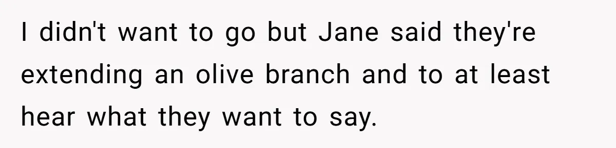 I didn't want to go but Jane said they're extending an olive branch and to at least hear what they want to say.