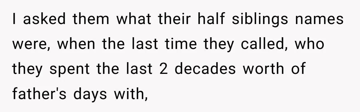 I asked them what their half siblings names were, when the last time they called, who they spent the last 2 decades worth of father's days with,
