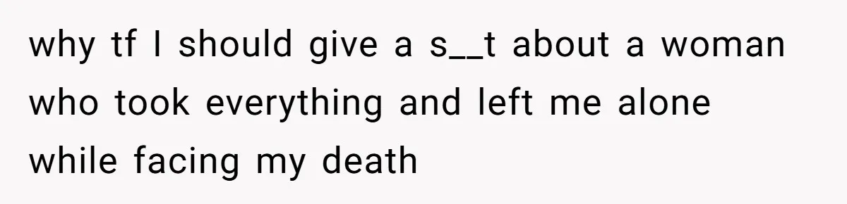 why tf I should give a s__t about a woman who took everything and left me alone while facing my death