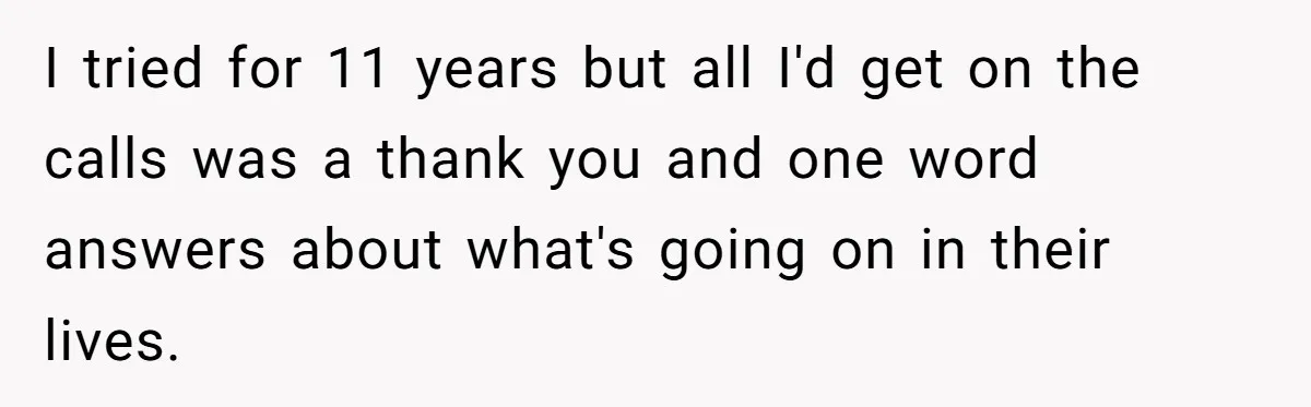 I tried for 11 years but all I'd get on the calls was a thank you and one word answers about what's going on in their lives.
